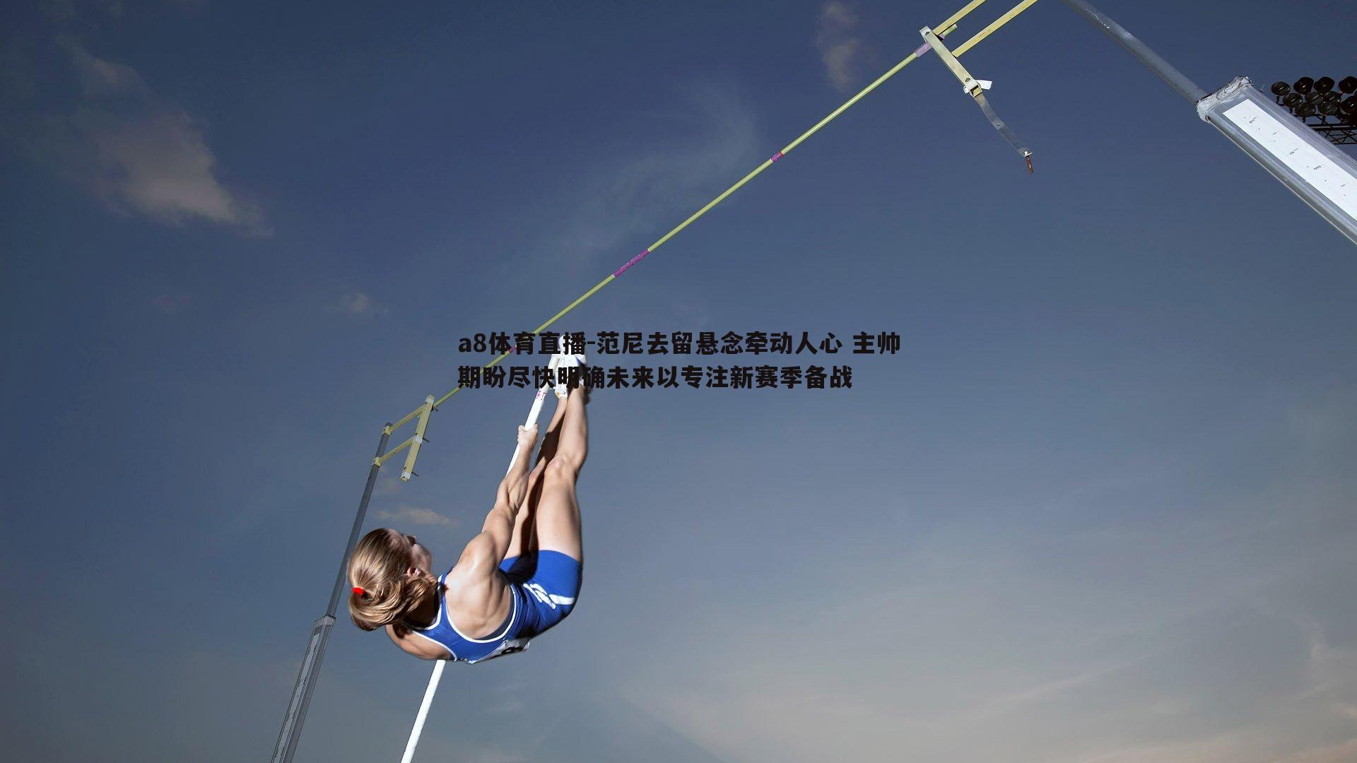 范尼去留悬念牵动人心 主帅期盼尽快明确未来以专注新赛季备战
